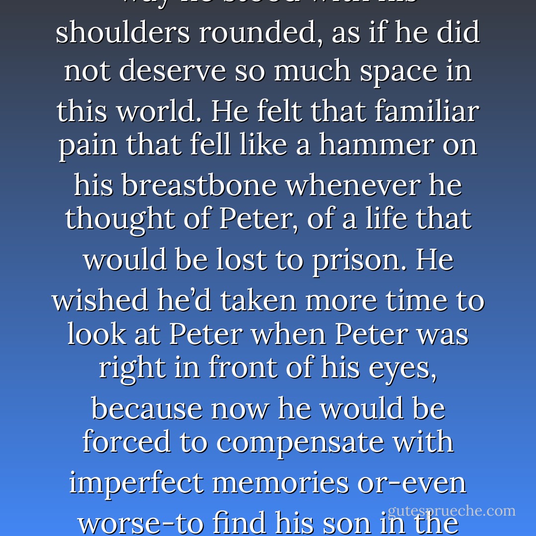 What’s your name again?”<br />“Peter. Peter Granford.”<br />Lewis opened up his mouth to speak, but then just shook his head.<br />“What?” The boy ducked his head. “You just, uh, looked like you were going to say something<br />important.”<br />Lewis looked at this namesake, at the way he stood with his shoulders rounded, as if he did not<br />deserve so much space in this world. He felt that familiar pain that fell like a hammer on his<br />breastbone whenever he thought of Peter, of a life that would be lost to prison. He wished he’d<br />taken more time to look at Peter when Peter was right in front of his eyes, because now he would be<br />forced to compensate with imperfect memories or-even worse-to find his son in the faces of<br />strangers.<br />Lewis reached deep inside and unraveled the smile that he saved for moments like this, when there<br />was absolutely nothing to be happy about. “It was important,” he said. “You remind me of someone<br />I used to know. - Jodi Picoult