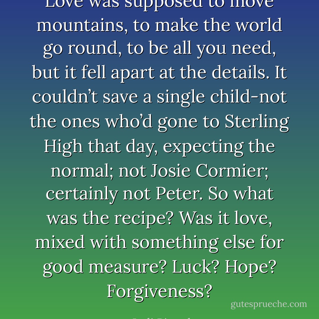 Love was supposed to move mountains, to make the world go round, to be all you need, but it fell<br />apart at the details. It couldn’t save a single child-not the ones who’d gone to Sterling High that day,<br />expecting the normal; not Josie Cormier; certainly not Peter. So what was the recipe? Was it love,<br />mixed with something else for good measure? Luck? Hope? Forgiveness? - Jodi Picoult