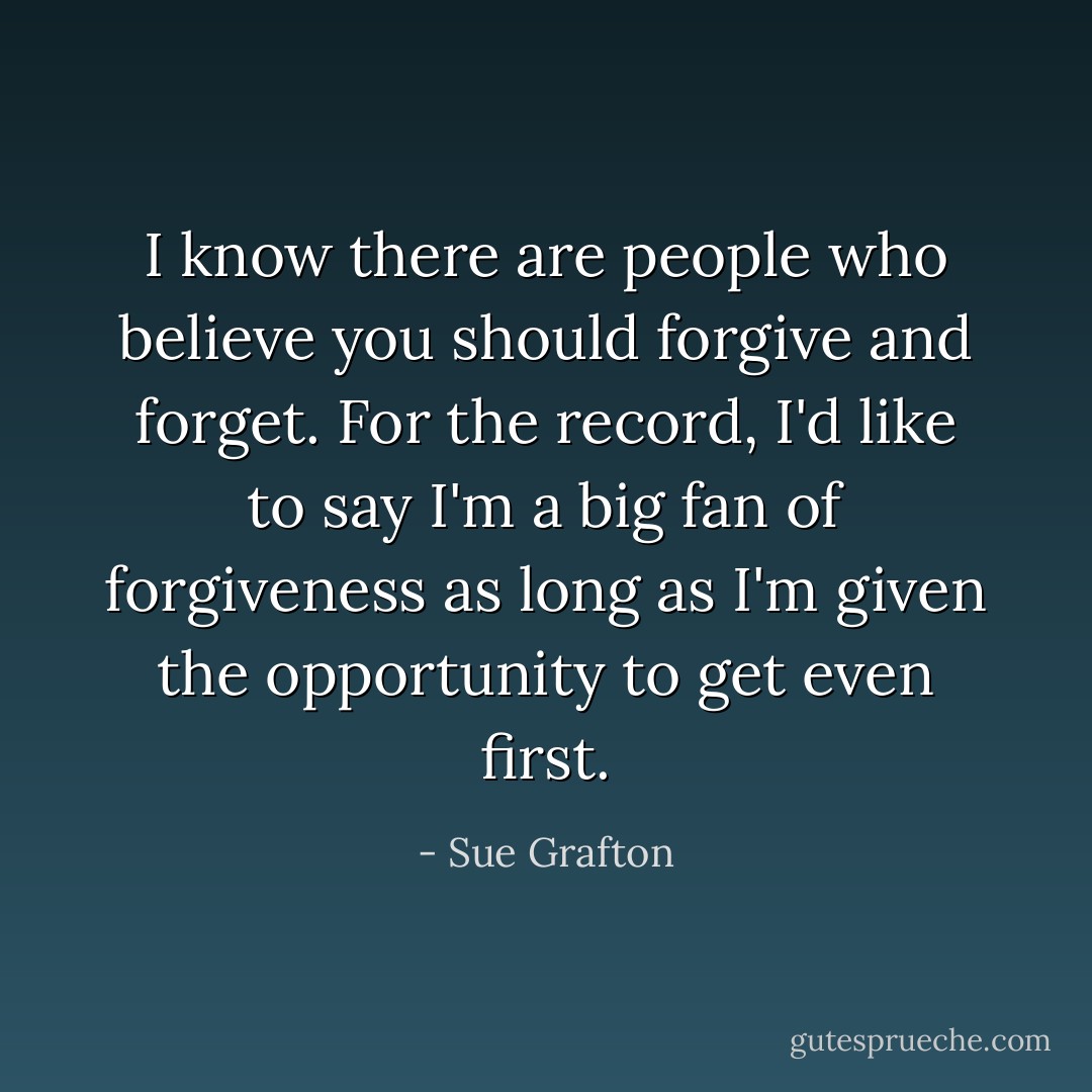 I know there are people who believe you should forgive and forget. For the record, I'd like to say I'm a big fan of forgiveness as long as I'm given the opportunity to get even first. - Sue Grafton