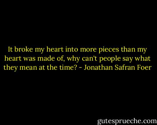 It broke my heart into more pieces than my heart was made of, why can't people say what they mean at the time? - Jonathan Safran Foer