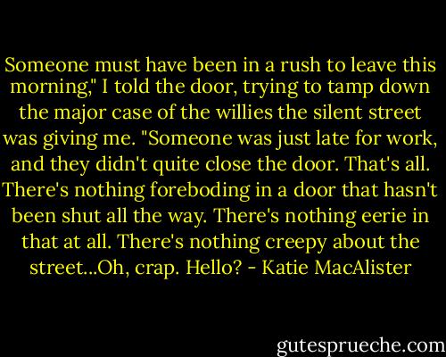 Someone must have been in a rush to leave this morning," I told the door, trying to tamp down the major case of the willies the silent street was giving me. "Someone was just late for work, and they didn't quite close the door. That's all. There's nothing foreboding in a door that hasn't been shut all the way. There's nothing eerie in that at all. There's nothing creepy about the street...Oh, crap. Hello? - Katie MacAlister