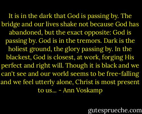 It is in the dark that God is passing by. The bridge and our lives shake not because God has abandoned, but the exact opposite: God is passing by. God is in the tremors. Dark is the holiest ground, the glory passing by. In the blackest, God is closest, at work, forging His perfect and right will. Though it is black and we can't see and our world seems to be free-falling and we feel utterly alone, Christ is most present to us... - Ann Voskamp