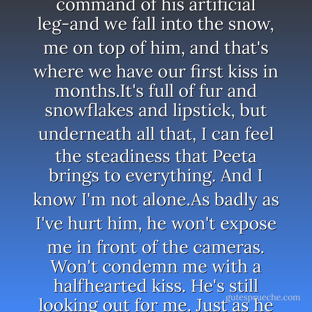My face breaks into a huge smile and i start walking in Peeta's direction. Then, as if i can't stand it another second, I start running.He catches me and spins me around and then he slips-he still isn't entirely in command of his artificial leg-and we fall into the snow, me on top of him, and that's where we have our first kiss in months.It's full of fur and snowflakes and lipstick, but underneath all that, I can feel the steadiness that Peeta brings to everything. And I know I'm not alone.As badly as I've hurt him, he won't expose me in front of the cameras. Won't condemn me with a halfhearted kiss. He's still looking out for me. Just as he did in the arena. Somehow the thought makes me want to cry. Instead I pull him to his feet, tuck my glove through the crook of his arm, and merrily pull him on our way. - Suzanne Collins