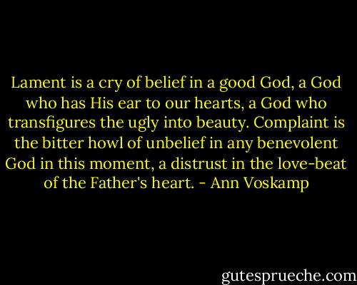Lament is a cry of belief in a good God, a God who has His ear to our hearts, a God who transfigures the ugly into beauty. Complaint is the bitter howl of unbelief in any benevolent God in this moment, a distrust in the love-beat of the Father's heart. - Ann Voskamp