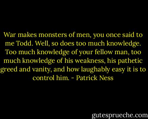 War makes monsters of men, you once said to me Todd. Well, so does too much knowledge. Too much knowledge of your fellow man, too much knowledge of his weakness, his pathetic greed and vanity, and how laughably easy it is to control him. - Patrick Ness