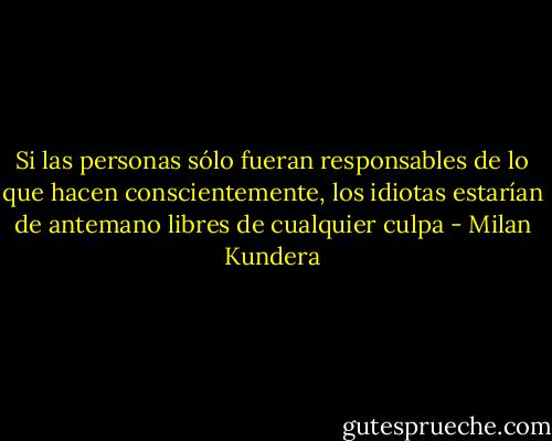 Si las personas sólo fueran responsables de lo que hacen conscientemente, los idiotas estarían de antemano libres de cualquier culpa - Milan Kundera