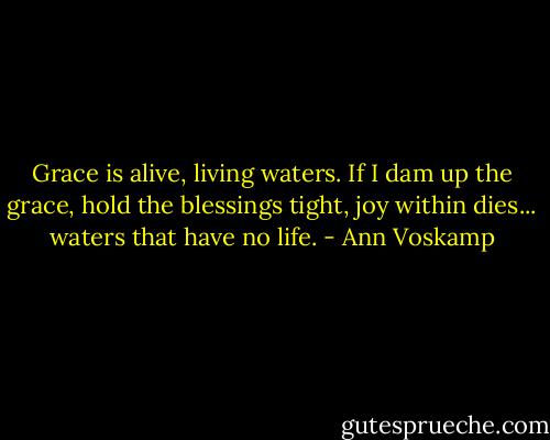 Grace is alive, living waters. If I dam up the grace, hold the blessings tight, joy within dies... waters that have no life. - Ann Voskamp