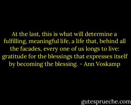 At the last, this is what will determine a fulfilling, meaningful life, a life that, behind all the facades, every one of us longs to live: gratitude for the blessings that expresses itself by becoming the blessing. - Ann Voskamp