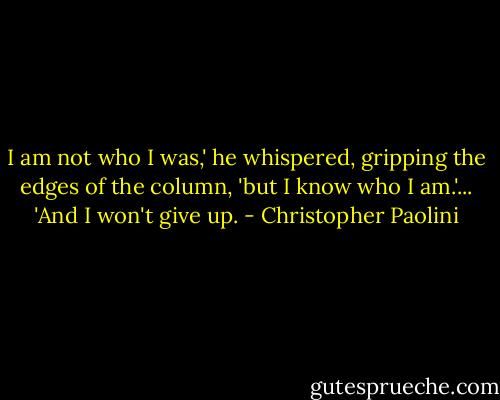 I am not who I was,' he whispered, gripping the edges of the column, 'but I know who I am.'...<br />'And I won't give up. - Christopher Paolini