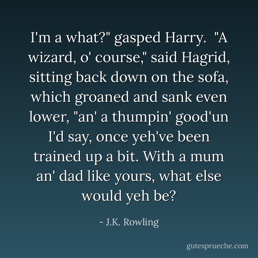I'm a what?" gasped Harry.<br /><br />"A wizard, o' course," said Hagrid, sitting back down on the sofa, which groaned and sank even lower, "an' a thumpin' good'un I'd say, once yeh've been trained up a bit. With a mum an' dad like yours, what else would yeh be? - J.K. Rowling