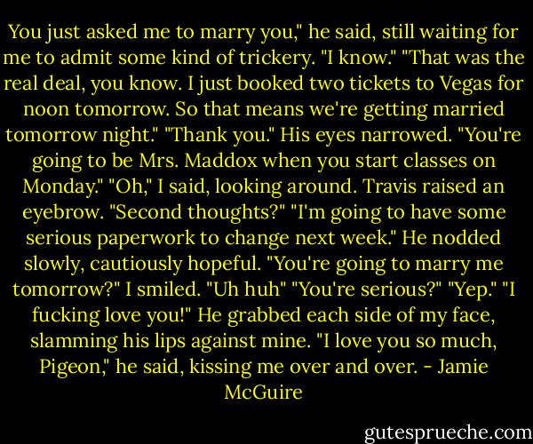 You just asked me to marry you," he said, still waiting for me to admit some kind of trickery.<br />"I know."<br />"That was the real deal, you know. I just booked two tickets to Vegas for noon tomorrow. So that means we're getting married tomorrow night."<br />"Thank you."<br />His eyes narrowed. "You're going to be Mrs. Maddox when you start classes on Monday."<br />"Oh," I said, looking around. Travis raised an eyebrow.<br />"Second thoughts?"<br />"I'm going to have some serious paperwork to change next week."<br />He nodded slowly, cautiously hopeful. "You're going to marry me tomorrow?"<br />I smiled. "Uh huh"<br />"You're serious?"<br />"Yep."<br />"I fucking love you!" He grabbed each side of my face, slamming his lips against mine. "I love you so much, Pigeon," he said, kissing me over and over. - Jamie McGuire