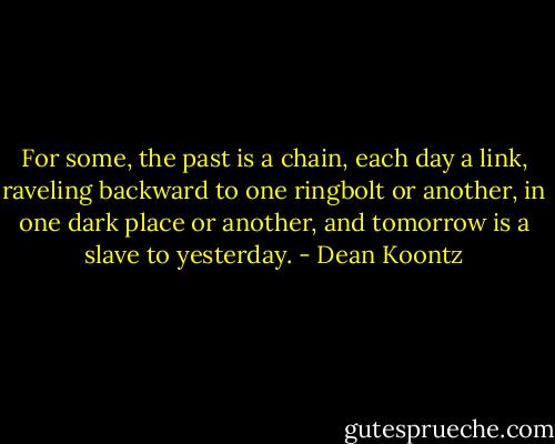 For some, the past is a chain, each day a link, raveling backward to one ringbolt or another, in one dark place or another, and tomorrow is a slave to yesterday. - Dean Koontz