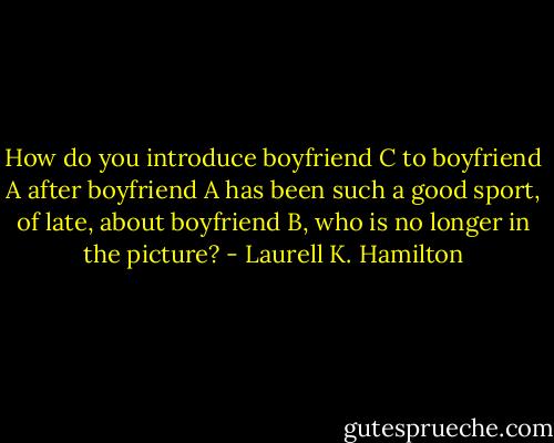 How do you introduce boyfriend C to boyfriend A after boyfriend A has been such a good sport, of late, about boyfriend B, who is no longer in the picture? - Laurell K. Hamilton