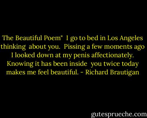The Beautiful Poem"<br /><br />I go to bed in Los Angeles thinking <br />about you.<br /><br />Pissing a few moments ago <br />I looked down at my penis<br />affectionately.<br /><br />Knowing it has been inside <br />you twice today makes me<br />feel beautiful. - Richard Brautigan