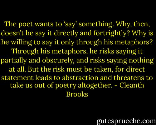 The poet wants to ‘say’ something. Why, then, doesn’t he say it directly and fortrightly? Why is he willing to say it only through his metaphors? Through his metaphors, he risks saying it partially and obscurely, and risks saying nothing at all. But the risk must be taken, for direct statement leads to abstraction and threatens to take us out of poetry altogether. - Cleanth Brooks