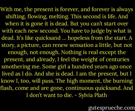 With me, the present is forever, and forever is always shifting, flowing, melting. This second is life. And when it is gone it is dead. But you can’t start over with each new second. You have to judge by what is dead. It’s like quicksand … hopeless from the start. A story, a picture, can renew sensation a little, but not enough, not enough. Nothing is real except the present, and already, I feel the weight of centuries smothering me. Some girl a hundred years ago once lived as I do. And she is dead. I am the present, but I know I, too, will pass. The high moment, the burning flash, come and are gone, continuous quicksand. And I don’t want to die. - Sylvia Plath