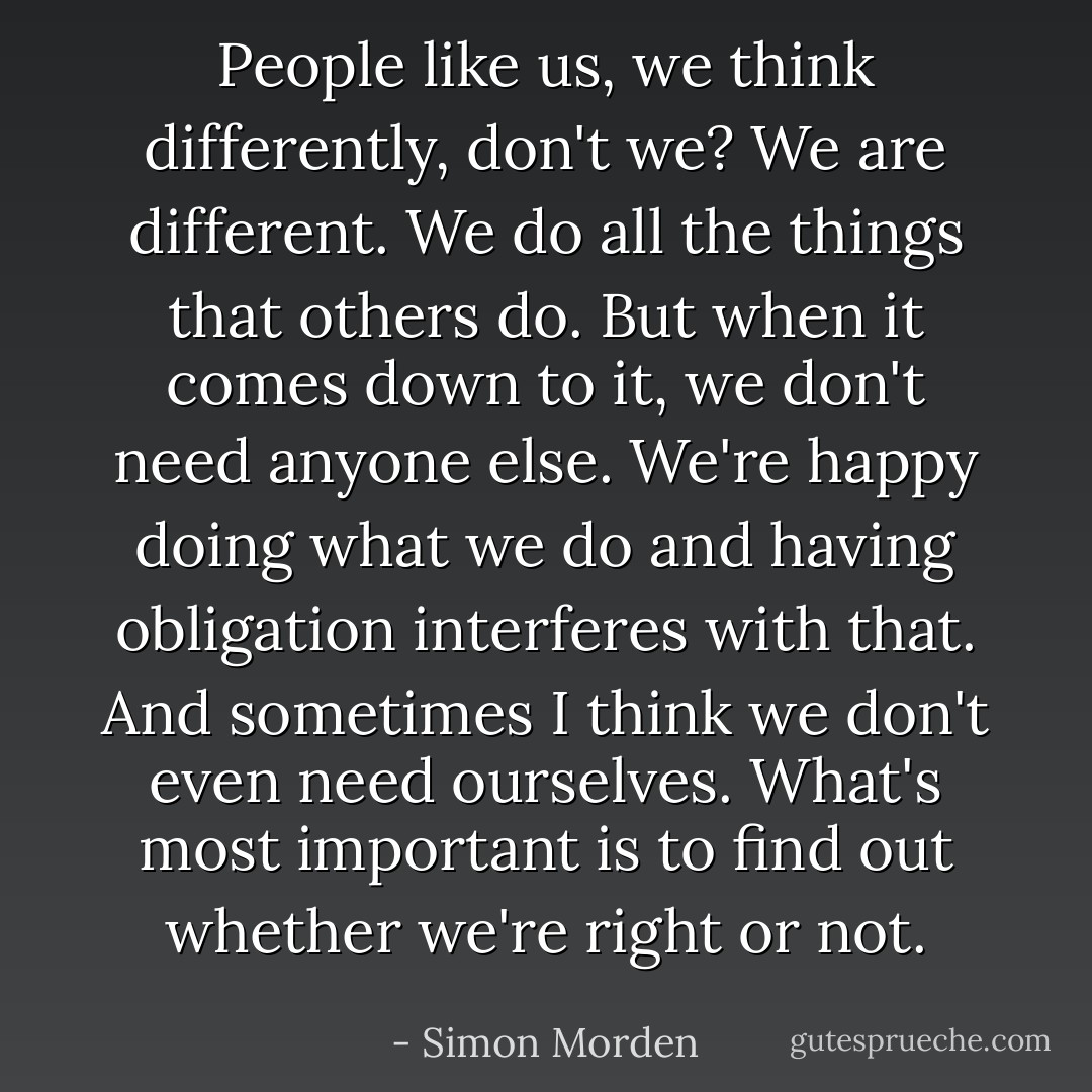 People like us, we think differently, don't we? We are different. We do all the things that others do. But when it comes down to it, we don't need anyone else. We're happy doing what we do and having obligation interferes with that. And sometimes I think we don't even need ourselves. What's most important is to find out whether we're right or not. - Simon Morden
