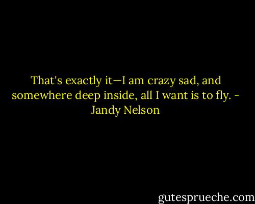 That's exactly it—I am crazy sad, and somewhere deep inside, all I want is to fly. - Jandy Nelson