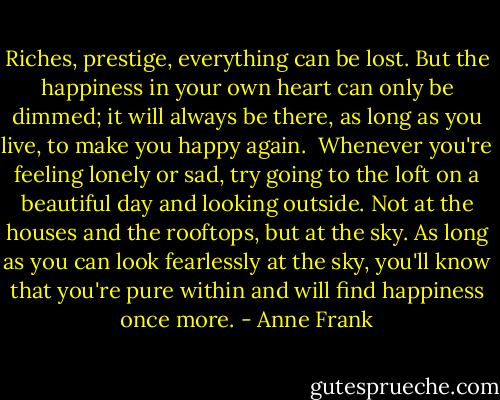 Riches, prestige, everything can be lost. But the happiness in your own heart can only be dimmed; it will always be there, as long as you live, to make you happy again.<br /><br />Whenever you're feeling lonely or sad, try going to the loft on a beautiful day and looking outside. Not at the houses and the rooftops, but at the sky. As long as you can look fearlessly at the sky, you'll know that you're pure within and will find happiness once more. - Anne Frank