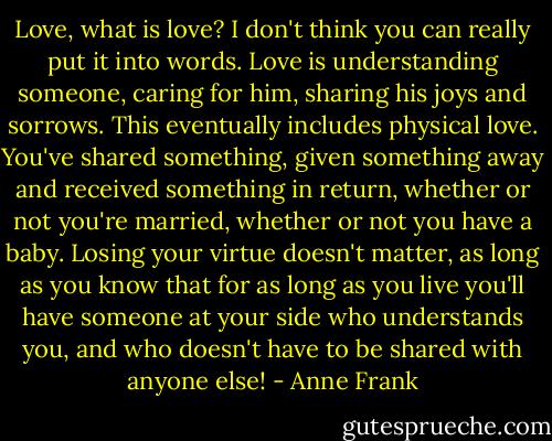 Love, what is love? I don't think you can really put it into words. Love is understanding someone, caring for him, sharing his joys and sorrows. This eventually includes physical love. You've shared something, given something away and received something in return, whether or not you're married, whether or not you have a baby. Losing your virtue doesn't matter, as long as you know that for as long as you live you'll have someone at your side who understands you, and who doesn't have to be shared with anyone else! - Anne Frank