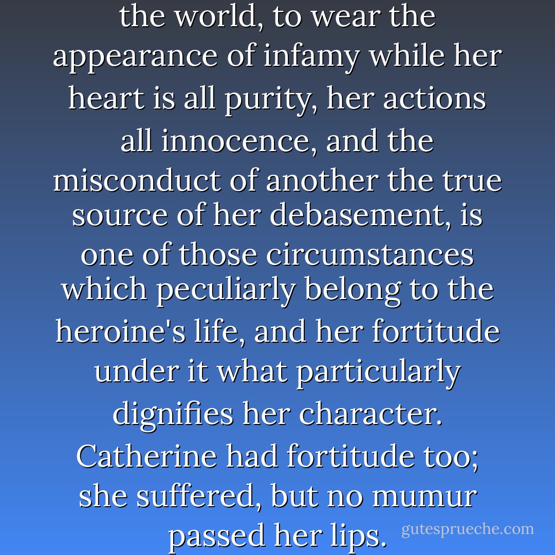 To be disgraced in the eye of the world, to wear the appearance of infamy while her heart is all purity, her actions all innocence, and the misconduct of another the true source of her debasement, is one of those circumstances which peculiarly belong to the heroine's life, and her fortitude under it what particularly dignifies her character. Catherine had fortitude too; she suffered, but no mumur passed her lips. - Jane Austen