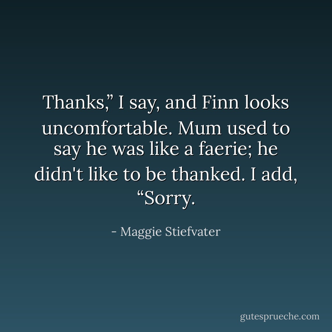 Thanks,” I say, and Finn looks uncomfortable. Mum used to say he was like a faerie; he didn't like to be thanked. I add, “Sorry. - Maggie Stiefvater