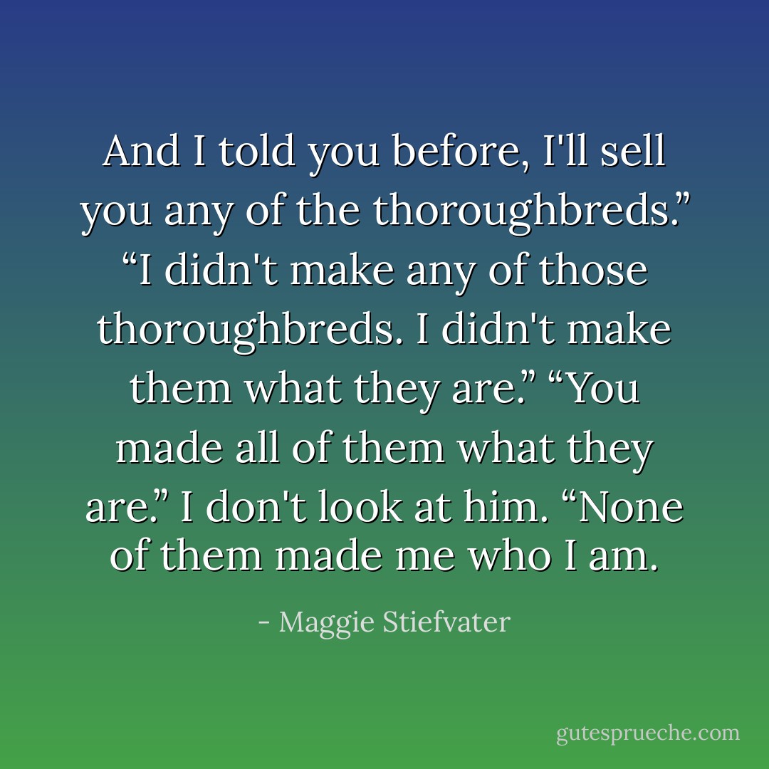 And I told you before, I'll sell you any of the thoroughbreds.”<br />“I didn't make any of those thoroughbreds. I didn't make them what they are.”<br />“You made all of them what they are.”<br />I don't look at him. “None of them made me who I am. - Maggie Stiefvater