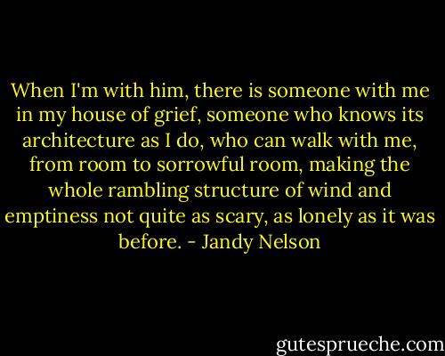 When I'm with him,<br />there is someone with me<br />in my house of grief,<br />someone who knows<br />its architecture as I do,<br />who can walk with me,<br />from room to sorrowful room,<br />making the whole rambling structure<br />of wind and emptiness<br />not quite as scary, as lonely<br />as it was before. - Jandy Nelson