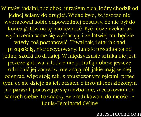 W małej jadalni, tuż obok, ujrzałem ojca, który chodził od jednej ściany do drugiej. Widać było, że jeszcze nie wypracował sobie odpowiedniej postawy, że nie był do końca gotów na tę okoliczność. Być może czekał, aż wydarzenia same się wyklarują, i że łatwiej mu będzie wtedy coś postanowić. Trwał tak, i stał jak nad przepaścią, niezdecydowany. Ludzie przechodzą od jednej sztuki do drugiej. W międzyczasie sztuka nie jest jeszcze gotowa, a ludzie nie potrafią dobrze jeszcze odróżnić jej zarysów, nie znają ról, jakie mają w niej odegrać, więc stoją tak, z opuszczonymi rękami, przed tym, co się dzieje na ich oczach, z instynktem złożonym jak parasol, poruszając się niezbornie, zredukowani do samych siebie, to znaczy, że zredukowani do nicości. - Louis-Ferdinand Céline
