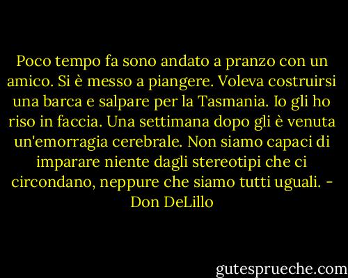 Poco tempo fa sono andato a pranzo con un amico. Si è messo a piangere. Voleva costruirsi una barca e salpare per la Tasmania. Io gli ho riso in faccia. Una settimana dopo gli è venuta un'emorragia cerebrale. Non siamo capaci di imparare niente dagli stereotipi che ci circondano, neppure che siamo tutti uguali. - Don DeLillo