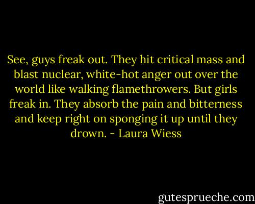 See, guys freak out. They hit critical mass and blast nuclear, white-hot anger out over the world like walking flamethrowers. But girls freak in. They absorb the pain and bitterness and keep right on sponging it up until they drown. - Laura Wiess