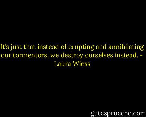 It's just that instead of erupting and annihilating our tormentors, we destroy ourselves instead. - Laura Wiess