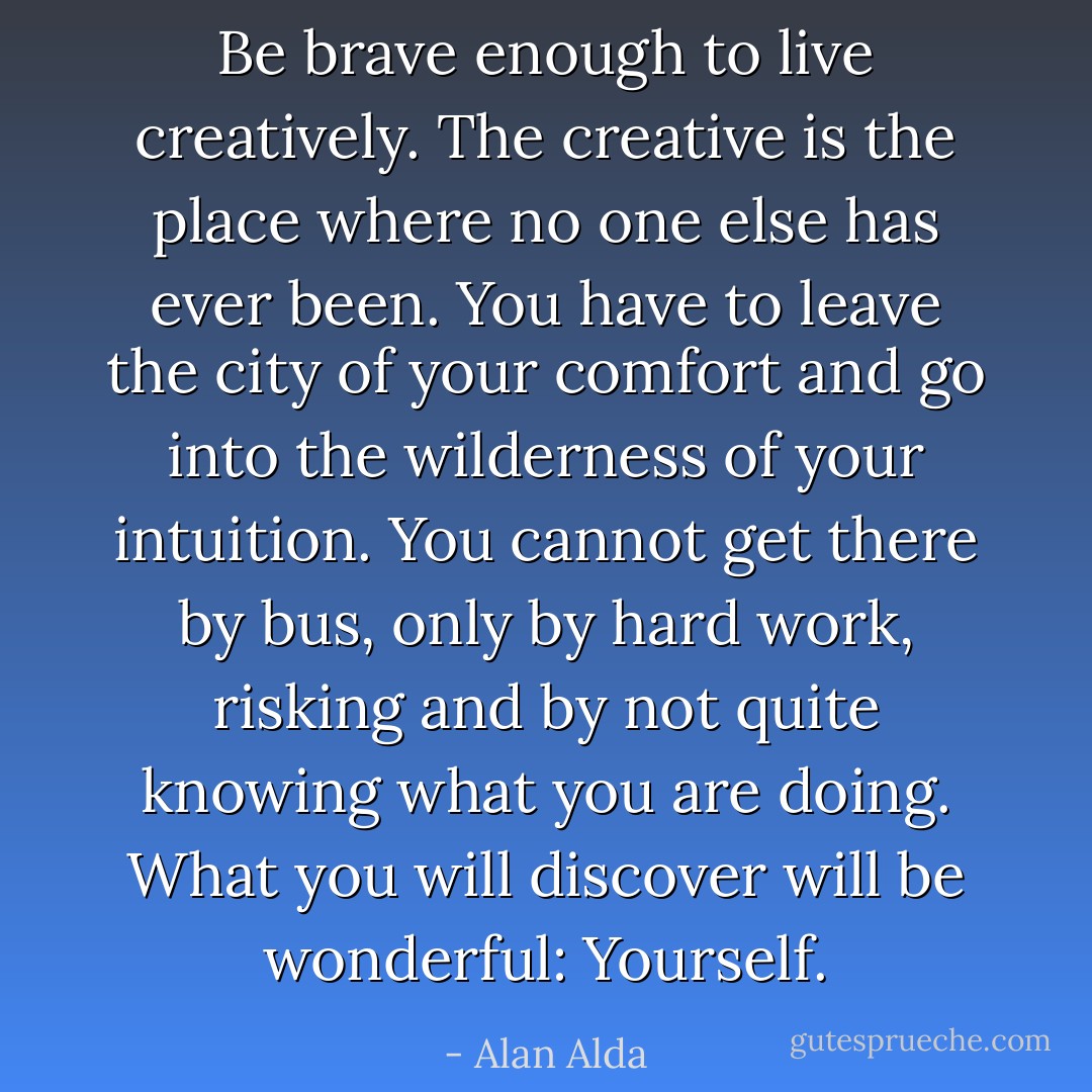 Be brave enough to live creatively. The creative is the place where no one else has ever been. You have to leave the city of your comfort and go into the wilderness of your intuition. You cannot get there by bus, only by hard work, risking and by not quite knowing what you are doing. What you will discover will be wonderful: Yourself. - Alan Alda