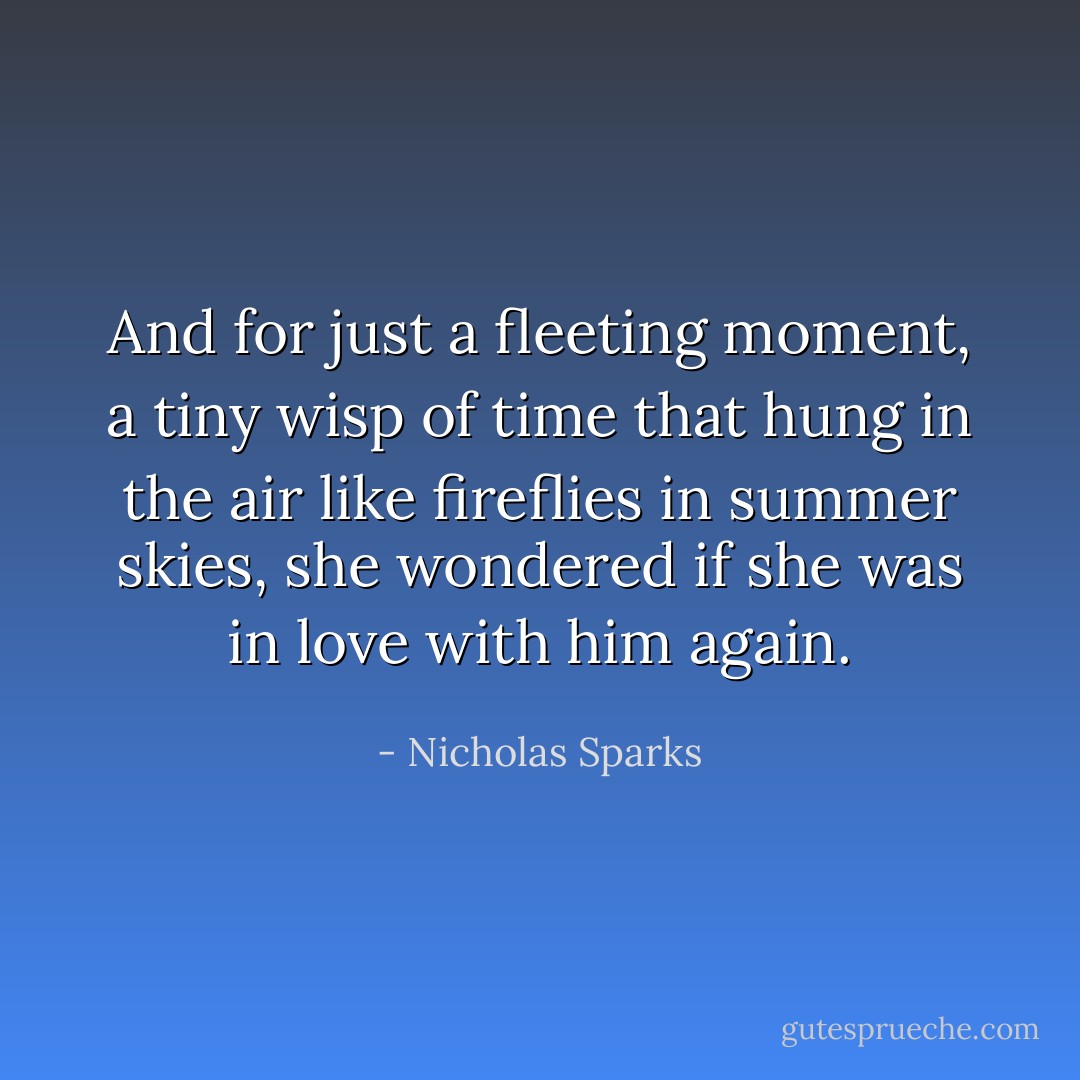And for just a fleeting moment, a tiny wisp of time that hung in the air like fireflies<br />in summer skies, she wondered if she was in love with him again. - Nicholas Sparks
