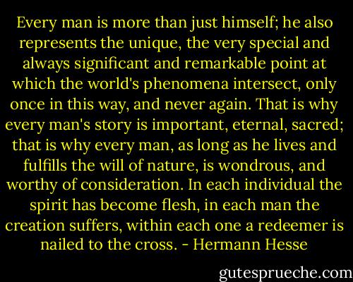 Every man is more than just himself; he also represents the unique, the very special and always significant and remarkable point at which the world's phenomena intersect, only once in this way, and never again. That is why every man's story is important, eternal, sacred; that is why every man, as long as he lives and fulfills the will of nature, is wondrous, and worthy of consideration. In each individual the spirit has become flesh, in each man the creation suffers, within each one a redeemer is nailed to the cross. - Hermann Hesse