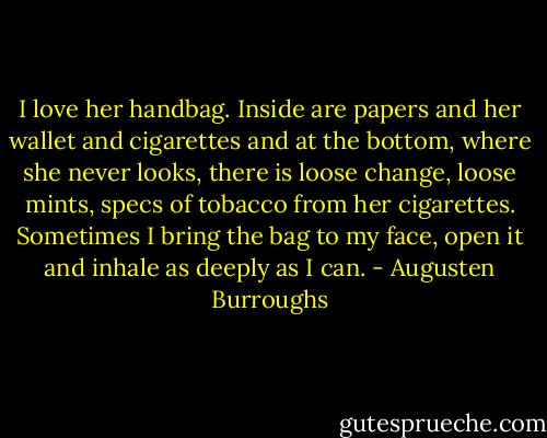 I love her handbag. Inside are papers and her wallet and cigarettes and at the bottom, where she never looks, there is loose change, loose mints, specs of tobacco from her cigarettes. Sometimes I bring the bag to my face, open it and inhale as deeply as I can. - Augusten Burroughs