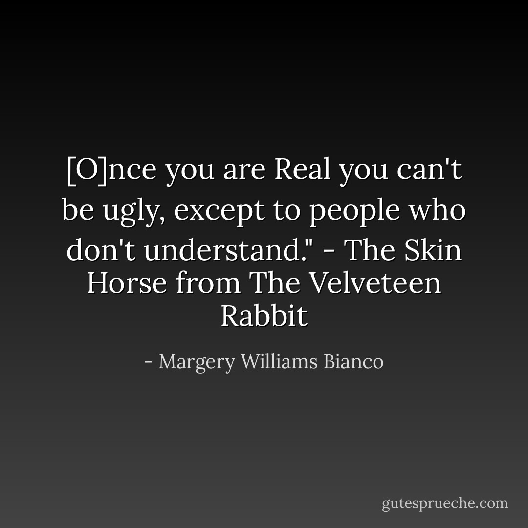 [O]nce you are Real you can't be ugly, except to people who don't understand." - The Skin Horse from The Velveteen Rabbit - Margery Williams Bianco