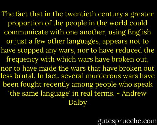 The fact that in the twentieth century a greater proportion of the people in the world could communicate with one another, using English or just a few other languages, appears not to have stopped any wars, nor to have reduced the frequency with which wars have broken out, nor to have made the wars that have broken out less brutal. In fact, several murderous wars have been fought recently among people who speak 'the same language' in real terms. - Andrew Dalby