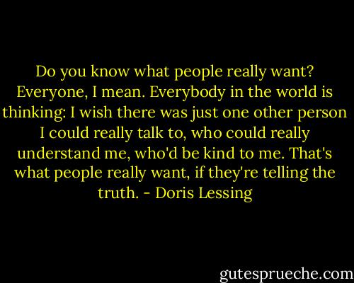 Do you know what people really want? Everyone, I mean. Everybody in the world is thinking: I wish there was just one other person I could really talk to, who could really understand me, who'd be kind to me. That's what people really want, if they're telling the truth. - Doris Lessing
