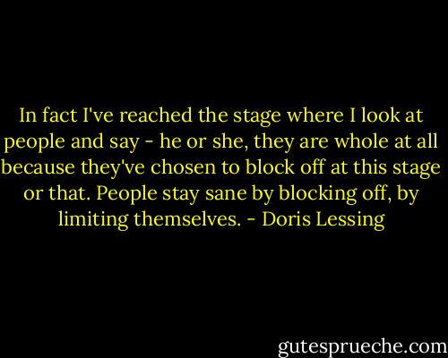 In fact I've reached the stage where I look at people and say - he or she, they are whole at all because they've chosen to block off at this stage or that. People stay sane by blocking off, by limiting themselves. - Doris Lessing