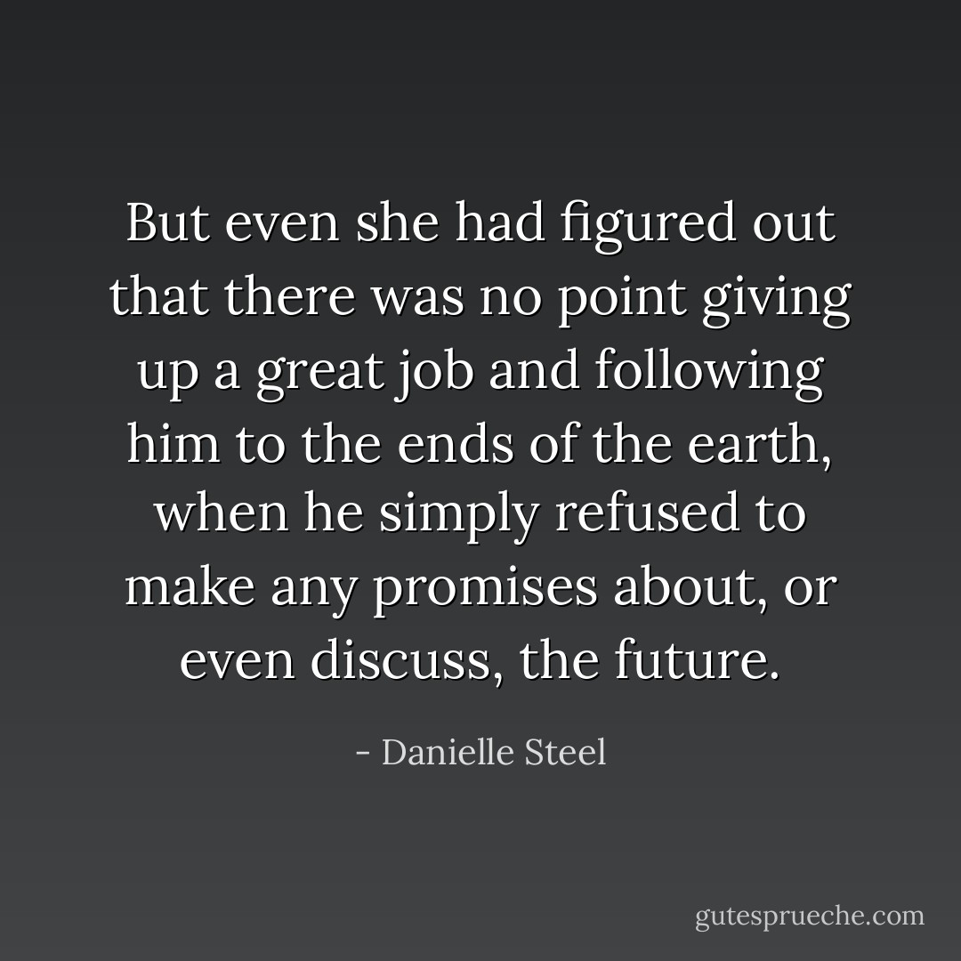 But even she had figured out that there was no point giving up a great job and following him to the ends of the earth, when he simply refused to make any promises about, or even discuss, the future. - Danielle Steel
