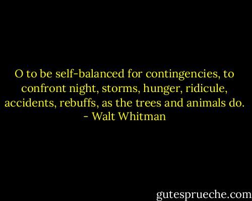O to be self-balanced for contingencies, to confront night, storms, hunger, ridicule, accidents, rebuffs, as the trees and animals do. - Walt Whitman