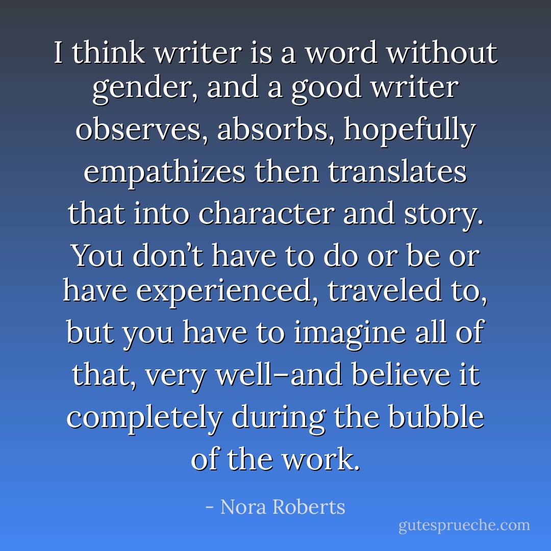 I think writer is a word without gender, and a good writer observes, absorbs, hopefully empathizes then translates that into character and story.<br />You don’t have to do or be or have experienced, traveled to, but you have to imagine all of that, very well–and believe it completely during the bubble of the work. - Nora Roberts