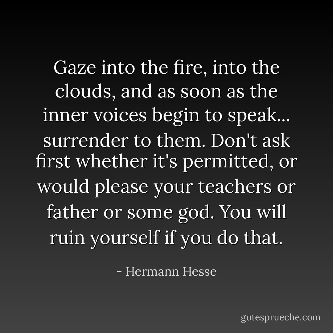 Gaze into the fire, into the clouds, and as soon as the inner voices begin to speak... surrender to them. Don't ask first whether it's permitted, or would please your teachers or father or some god. You will ruin yourself if you do that. - Hermann Hesse