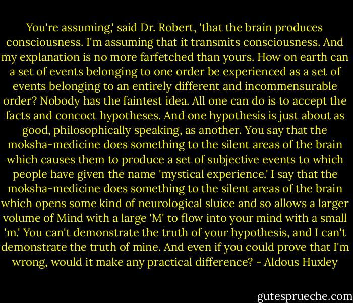 You're assuming,' said Dr. Robert, 'that the brain produces<br />consciousness. I'm assuming that it transmits consciousness. And my<br />explanation is no more farfetched than yours. How on earth can a set of<br />events belonging to one order be experienced as a set of events belonging<br />to an entirely different and incommensurable order? Nobody has the<br />faintest idea. All one can do is to accept the facts and concoct hypotheses.<br />And one hypothesis is just about as good, philosophically speaking, as<br />another. You say that the moksha-medicine does something to the silent<br />areas of the brain which causes them to produce a set of subjective events<br />to which people have given the name 'mystical experience.' I say that the<br />moksha-medicine does something to the silent areas of the brain which<br />opens some kind of neurological sluice and so allows a larger volume of<br />Mind with a large 'M' to flow into your mind with a small 'm.' You can't<br />demonstrate the truth of your hypothesis, and I can't demonstrate the truth<br />of mine. And even if you could prove that I'm wrong, would it make any<br />practical difference? - Aldous Huxley