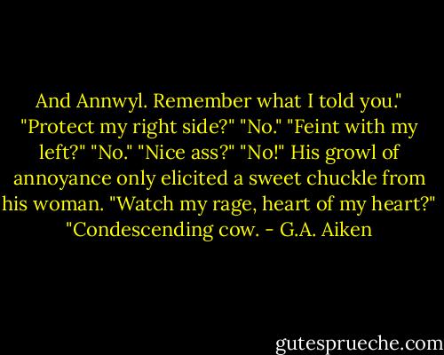 And Annwyl. Remember what I told you." "Protect my right side?" "No." "Feint with my left?" "No." "Nice ass?" "No!" His growl of annoyance only elicited a sweet chuckle from his woman. "Watch my rage, heart of my heart?" "Condescending cow. - G.A. Aiken