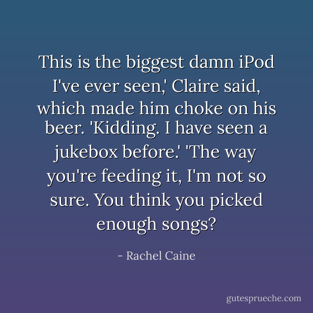 This is the biggest damn iPod I've ever seen,' Claire said, which made him choke on his beer.<br />'Kidding. I have seen a jukebox before.'<br />'The way you're feeding it, I'm not so sure. You think you picked enough songs? - Rachel Caine