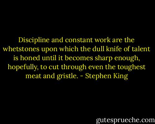 Discipline and constant work are the whetstones upon which the dull knife of talent is honed until it becomes sharp enough, hopefully, to cut through even the toughest meat and gristle. - Stephen King