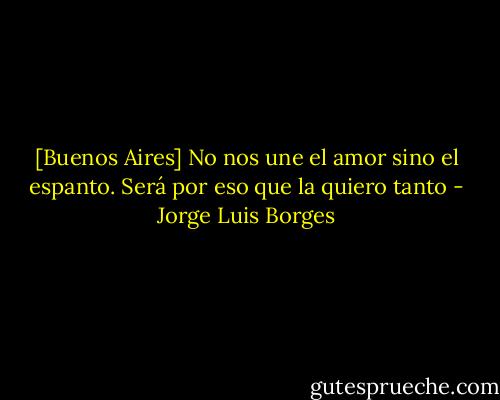 [Buenos Aires]<br />No nos une el amor sino el espanto.<br />Será por eso que la quiero tanto - Jorge Luis Borges