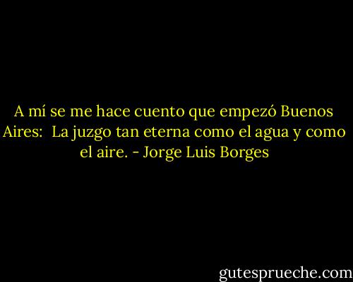 A mí se me hace cuento que empezó Buenos Aires: <br />La juzgo tan eterna como el agua y como el aire. - Jorge Luis Borges